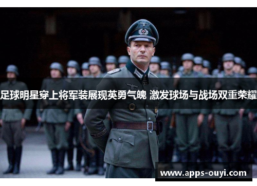 足球明星穿上将军装展现英勇气魄 激发球场与战场双重荣耀