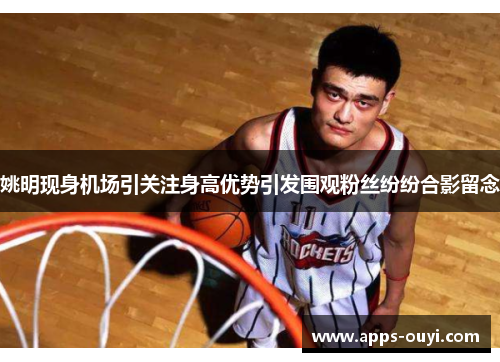 姚明现身机场引关注身高优势引发围观粉丝纷纷合影留念