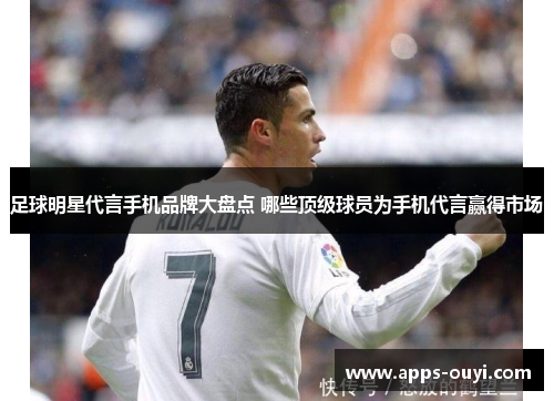 足球明星代言手机品牌大盘点 哪些顶级球员为手机代言赢得市场