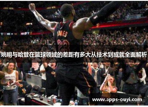 姚明与哈登在篮球领域的差距有多大从技术到成就全面解析 姚明与哈登在篮球领域的差距有多大从技术到成就全面解析