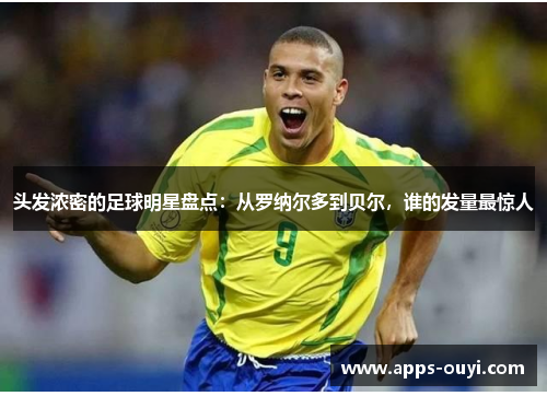 头发浓密的足球明星盘点：从罗纳尔多到贝尔，谁的发量最惊人