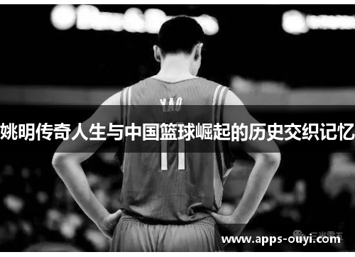 姚明传奇人生与中国篮球崛起的历史交织记忆