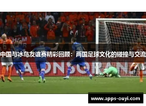 中国与冰岛友谊赛精彩回顾：两国足球文化的碰撞与交流