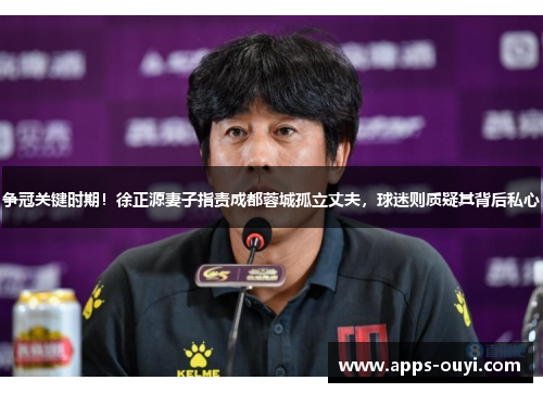 争冠关键时期！徐正源妻子指责成都蓉城孤立丈夫，球迷则质疑其背后私心