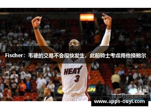 Fischer：韦德的交易不会很快发生，此前骑士考虑用他换鲍尔